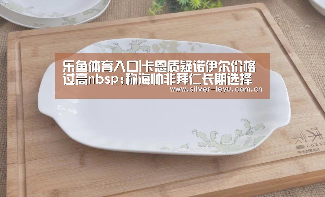 乐鱼体育入口|卡恩质疑诺伊尔价格过高nbsp;称海帅非拜仁长期选择(图2) 乐鱼体育在线