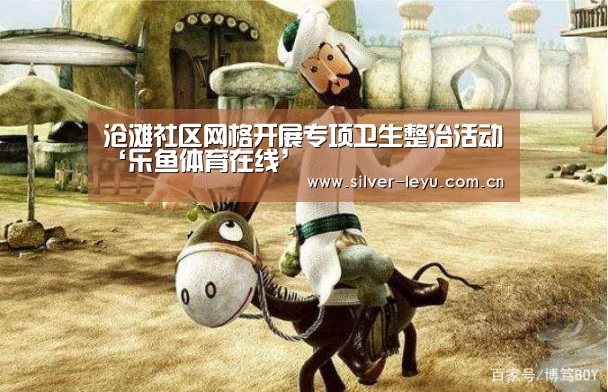 沧滩社区网格开展专项卫生整治活动‘乐鱼体育在线’(图2) 沧滩社区网格开展专项卫生整治活动‘乐鱼体育在线’(图2)